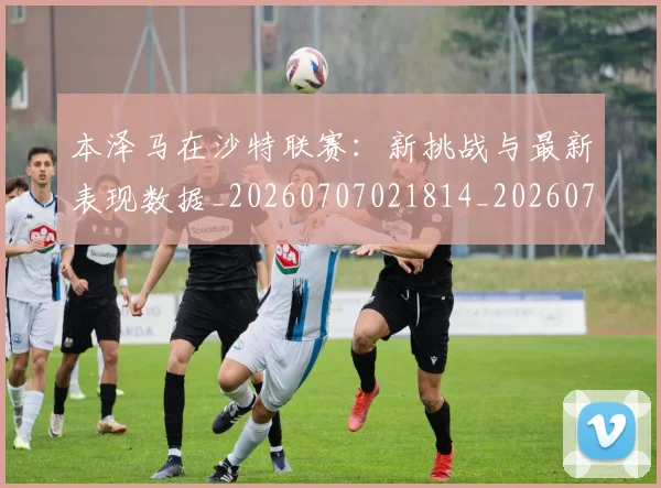 本泽马在沙特联赛：新挑战与最新表现数据_20260707021814_20260731174241