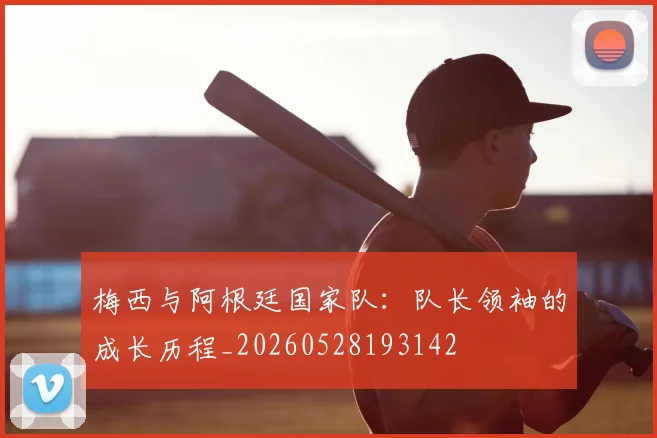 梅西与阿根廷国家队：队长领袖的成长历程_20260528193142