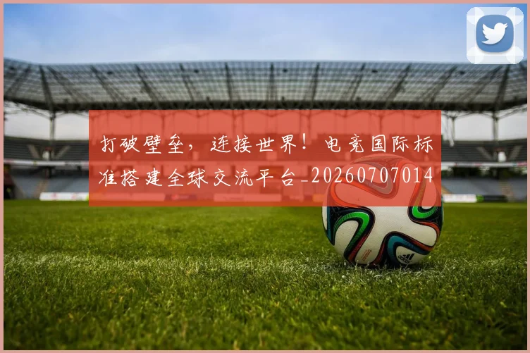 打破壁垒，连接世界！电竞国际标准搭建全球交流平台_20260707014212