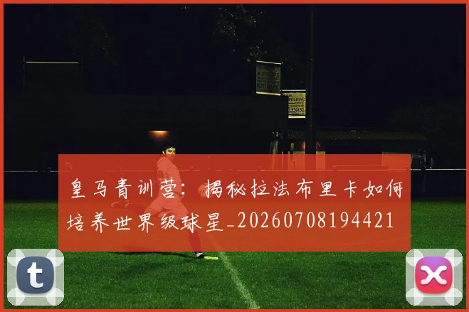 皇马青训营：揭秘拉法布里卡如何培养世界级球星_20260708194421