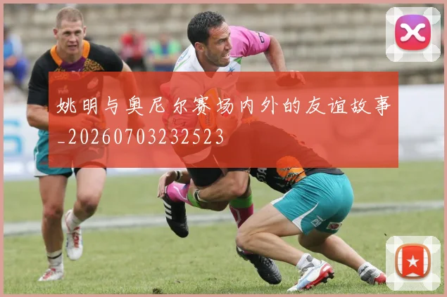 姚明与奥尼尔赛场内外的友谊故事_20260703232523
