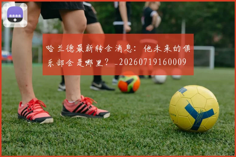 哈兰德最新转会消息：他未来的俱乐部会是哪里？_20260719160009