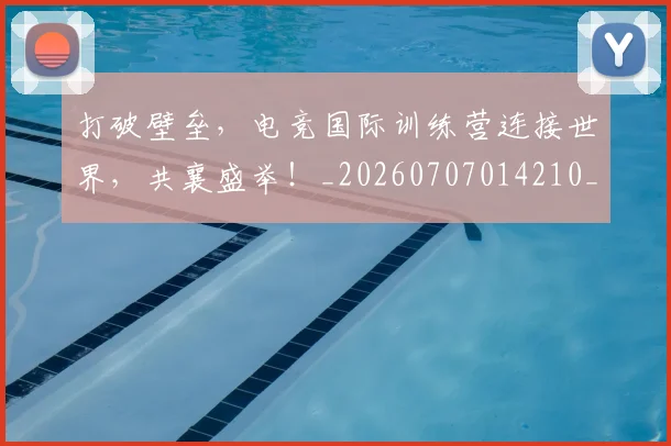 打破壁垒，电竞国际训练营连接世界，共襄盛举！_20260707014210_20260723182144