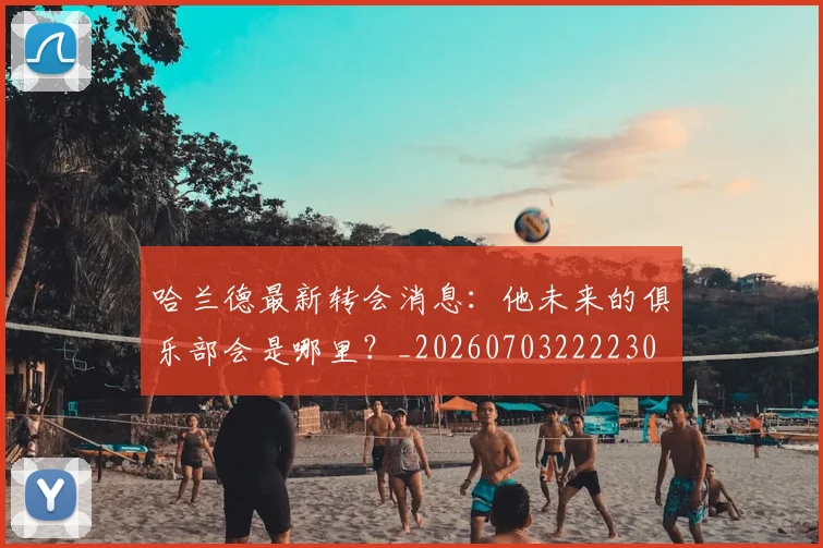 哈兰德最新转会消息：他未来的俱乐部会是哪里？_20260703222230
