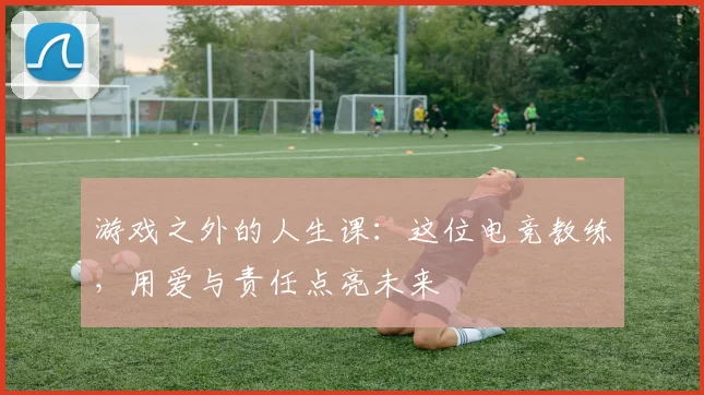游戏之外的人生课：这位电竞教练，用爱与责任点亮未来