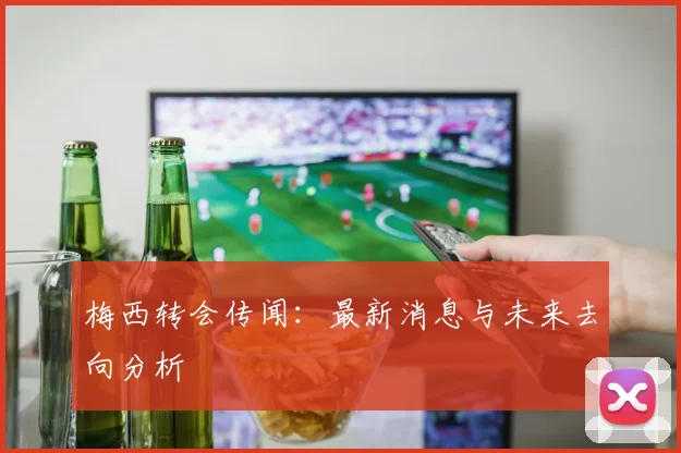 梅西转会传闻：最新消息与未来去向分析