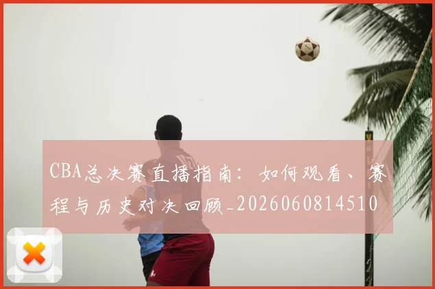 CBA总决赛直播指南：如何观看、赛程与历史对决回顾_20260608145104_20260701210820