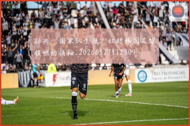 孙兴慜国家队生涯：扛起韩国足球旗帜的领袖_20260527112309