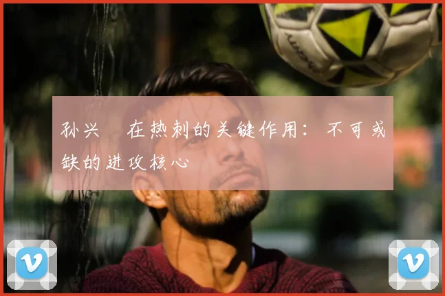孙兴慜在热刺的关键作用：不可或缺的进攻核心