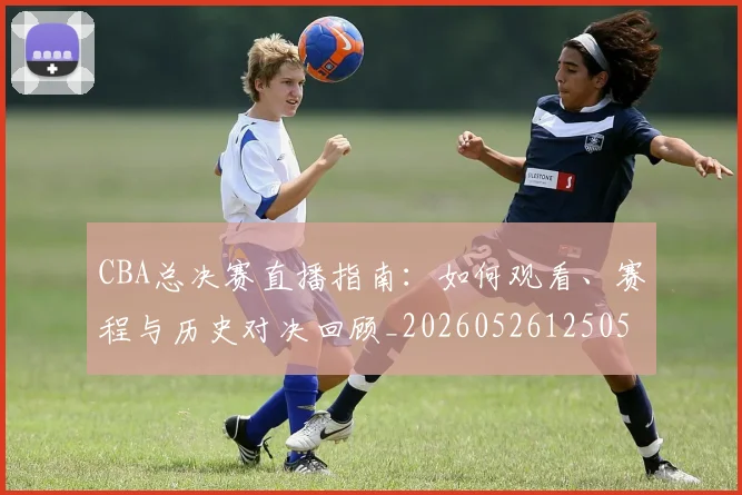 CBA总决赛直播指南：如何观看、赛程与历史对决回顾_20260526125050_20260712045002