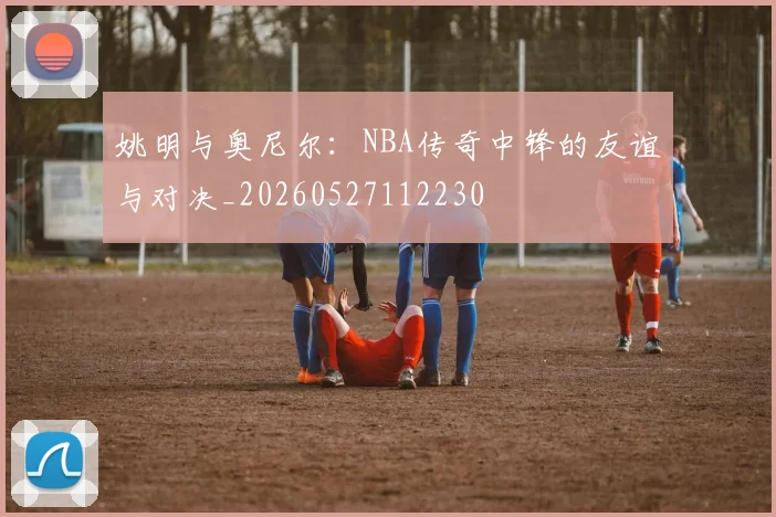 姚明与奥尼尔：NBA传奇中锋的友谊与对决_20260527112230