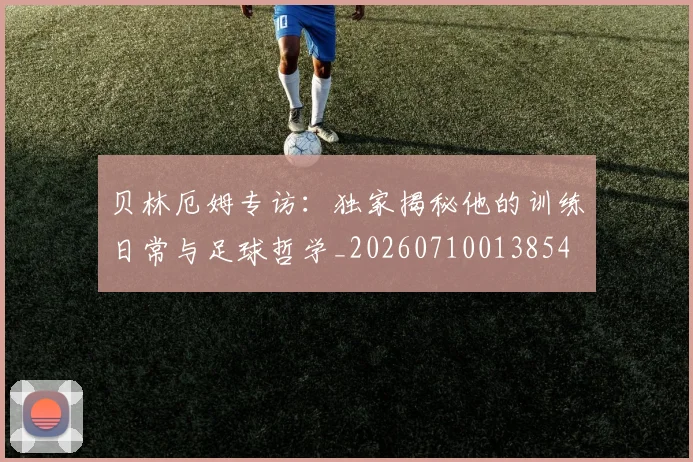贝林厄姆专访：独家揭秘他的训练日常与足球哲学_20260710013854