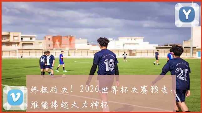 终极对决！2026世界杯决赛预告，谁能捧起大力神杯