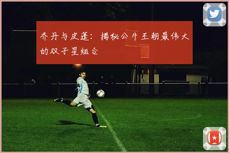 乔丹与皮蓬：揭秘公牛王朝最伟大的双子星组合
