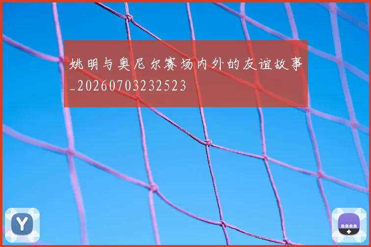 姚明与奥尼尔赛场内外的友谊故事_20260703232523