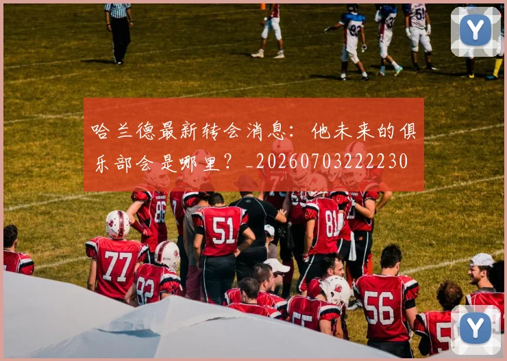 哈兰德最新转会消息：他未来的俱乐部会是哪里？_20260703222230