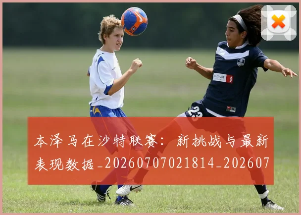 本泽马在沙特联赛：新挑战与最新表现数据_20260707021814_20260731174241
