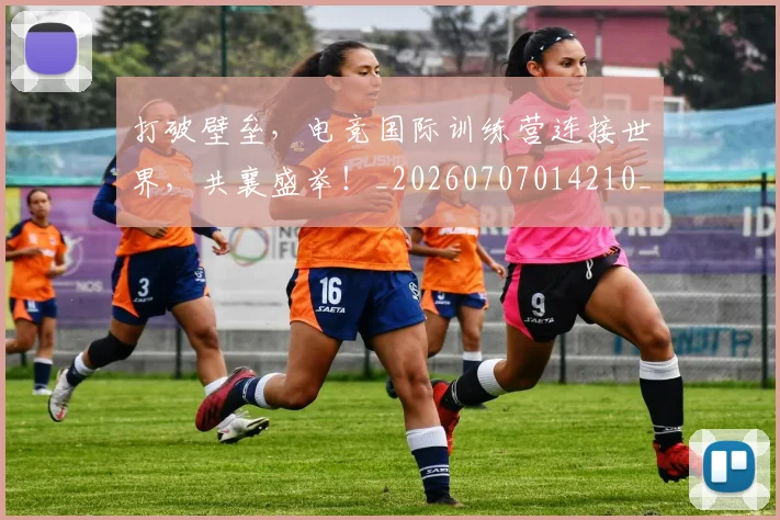 打破壁垒，电竞国际训练营连接世界，共襄盛举！_20260707014210_20260723182144