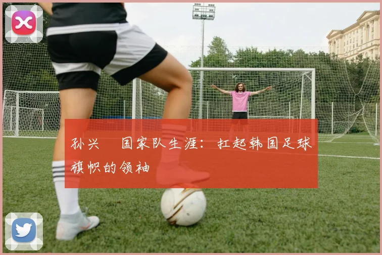 孙兴慜国家队生涯：扛起韩国足球旗帜的领袖