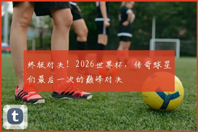 终极对决！2026世界杯，传奇球星们最后一次的巅峰对决