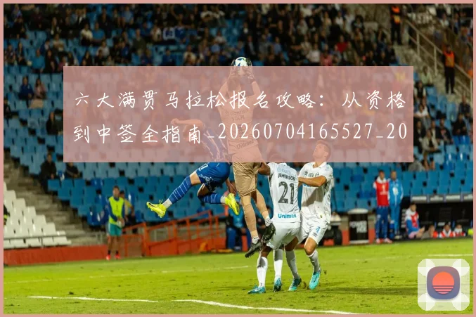 六大满贯马拉松报名攻略：从资格到中签全指南_20260704165527_20260718004514