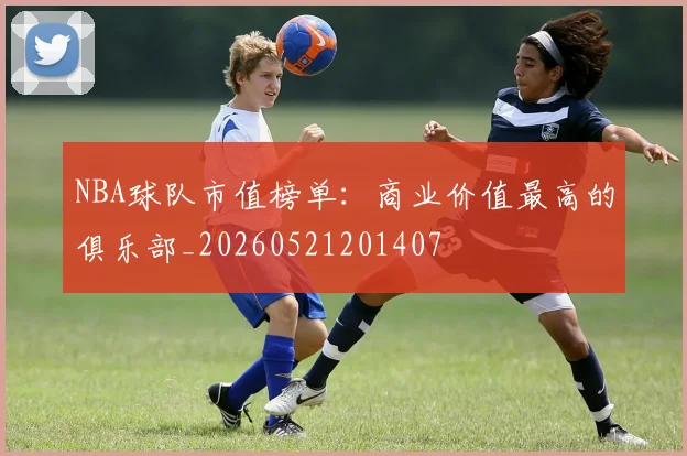 NBA球队市值榜单：商业价值最高的俱乐部_20260521201407