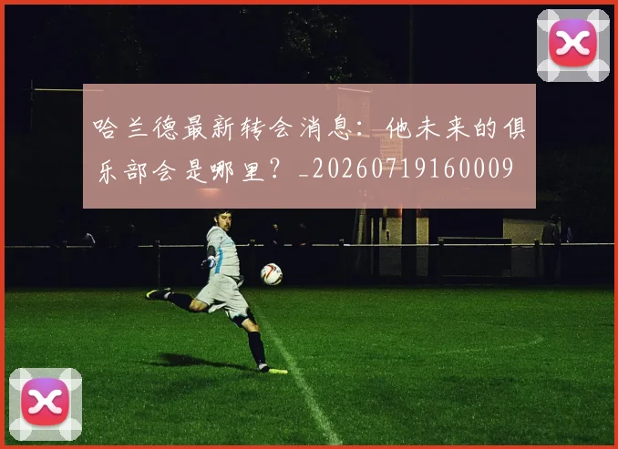 哈兰德最新转会消息：他未来的俱乐部会是哪里？_20260719160009