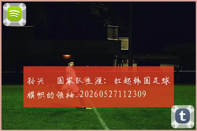 孙兴慜国家队生涯：扛起韩国足球旗帜的领袖_20260527112309