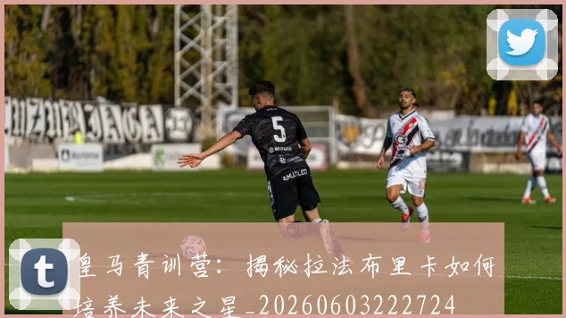 皇马青训营：揭秘拉法布里卡如何培养未来之星_20260603222724