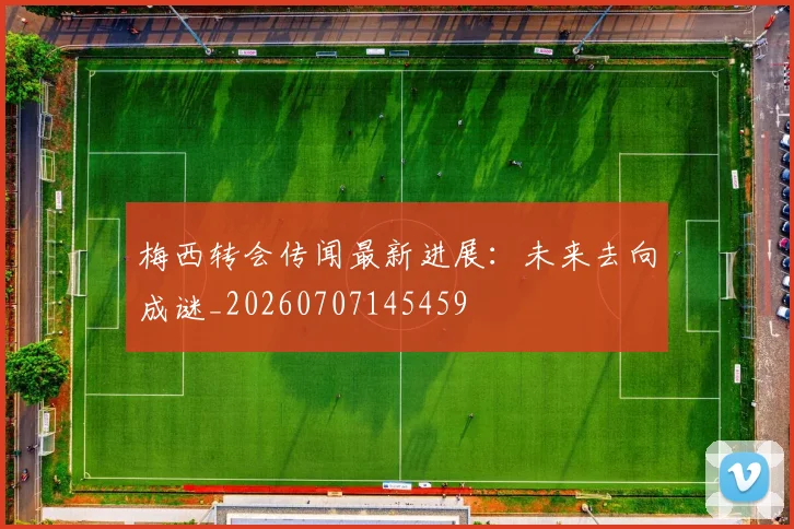 梅西转会传闻最新进展：未来去向成谜_20260707145459