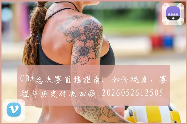 CBA总决赛直播指南：如何观看、赛程与历史对决回顾_20260526125050_20260712045002