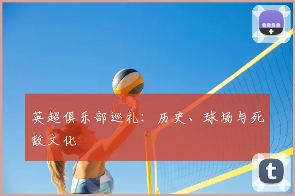 英超俱乐部巡礼：历史、球场与死敌文化