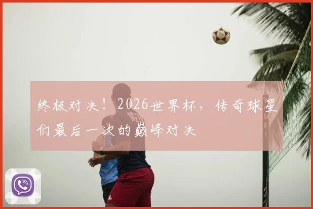 终极对决！2026世界杯，传奇球星们最后一次的巅峰对决
