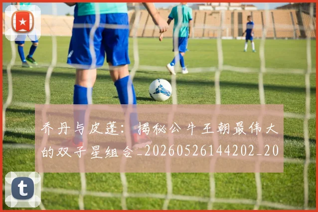 乔丹与皮蓬：揭秘公牛王朝最伟大的双子星组合_20260526144202_20260703205954