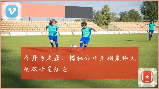 乔丹与皮蓬：揭秘公牛王朝最伟大的双子星组合