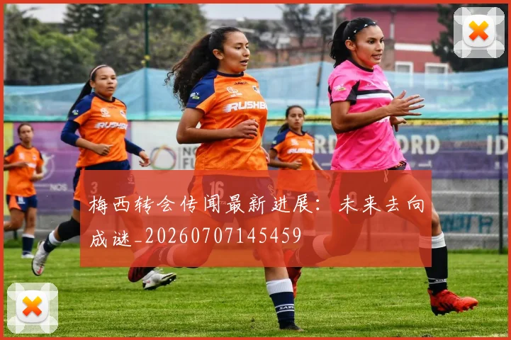 梅西转会传闻最新进展：未来去向成谜_20260707145459