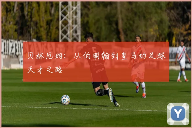 贝林厄姆：从伯明翰到皇马的足球天才之路